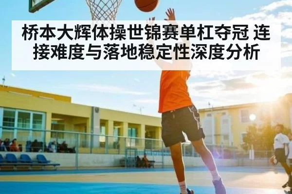 桥本大辉体操世锦赛单杠夺冠 连接难度与落地稳定性深度分析