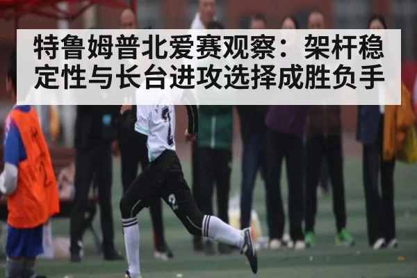特鲁姆普北爱赛观察：架杆稳定性与长台进攻选择成胜负手